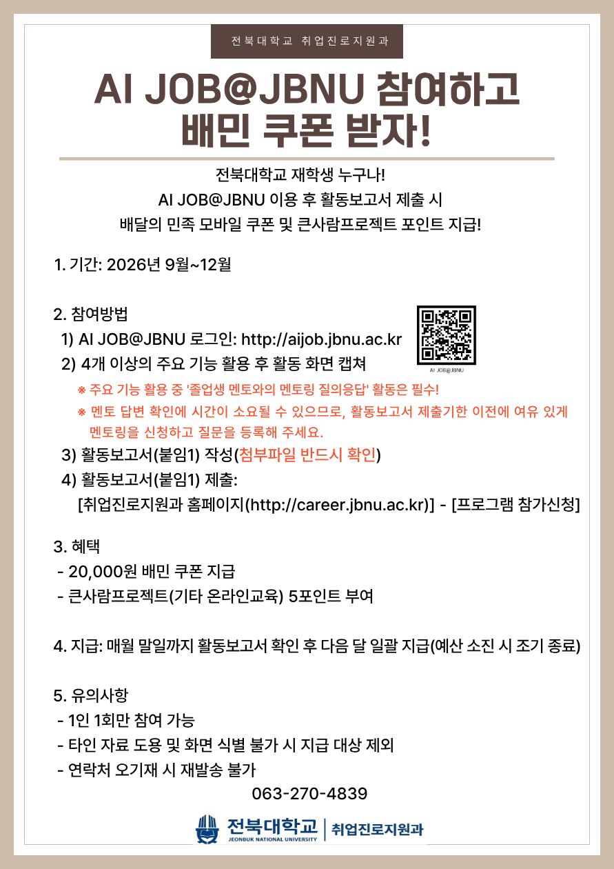 AI JOB@JBNU 참여하고 배민 쿠폰 받자!
전북대학교 재학생 누구나!
AI JOB@JBNU 이용후 활동보고서 제출 시 배달의 민족 모바일 쿠폰 및 큰사람프로젝트 포인트 지급!

1. 기간: 2026년 9월~12월

2. 참여방법
1) AI JOB@JBNU 로그인: http://aijob.ac.kr
2) 4개 이상의 주요 기능 활용 후 활동 화면 캡쳐
- 주요 기능 활용 중 '졸업생 멘토와의 멘토링 질의응답' 활동은 필수!
- 멘토 답변 확인에 시간이 소요될 수 있으므로, 활동보고서 제출기한 이전에 여유 있게 멘토링을 신청하고 질문을 등록해주세요.
3) 활동보고서(붙임1) 작성(첨부파일 반드시 확인)
4) 활동보고서(붙임1) 제출:
취업진로지원과 홈페이지(http://career.jbnu.ac.kr) - 프로그램 참가신청

3. 혜택
- 20,000원 배민 쿠폰 지급
- 큰사람프로젝트(기타 온라인교육) 5포인트 부여

4. 지급: 매월 말일까지 활동보고서 확인 후 다음 달 일괄지급(예산 소진 시 조기 종료)

5. 유의사항
- 1인 1회만 참여 가능
- 타인 자료 도용 및 화면 식별 불가 시 지급 대상 제외
- 연락처 오기재 시 재발송 불가

063-270-4839